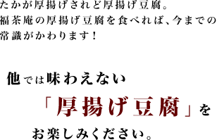 たかが厚揚げされど厚揚げ豆腐。福茶庵の厚揚げ豆腐を食べれば、今までの常識がかわります！他では味わえない「厚揚げ豆腐」をお楽しみください。